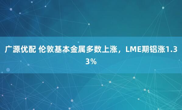 广源优配 伦敦基本金属多数上涨，LME期铝涨1.33%