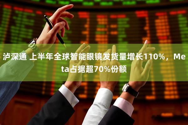 泸深通 上半年全球智能眼镜发货量增长110%，Meta占据超70%份额