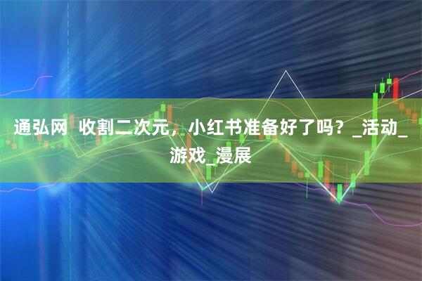 通弘网  收割二次元，小红书准备好了吗？_活动_游戏_漫展