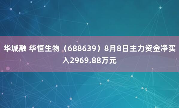 华城融 华恒生物（688639）8月8日主力资金净买入2969.88万元