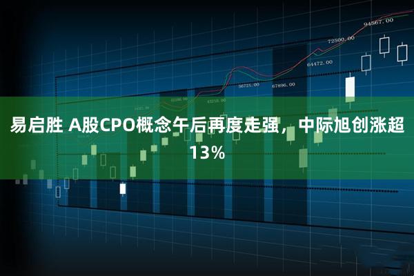 易启胜 A股CPO概念午后再度走强，中际旭创涨超13%