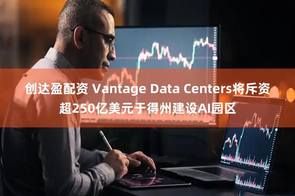 创达盈配资 Vantage Data Centers将斥资超250亿美元于得州建设AI园区
