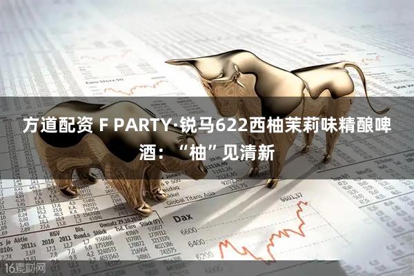 方道配资 F PARTY·锐马622西柚茉莉味精酿啤酒：“柚”见清新
