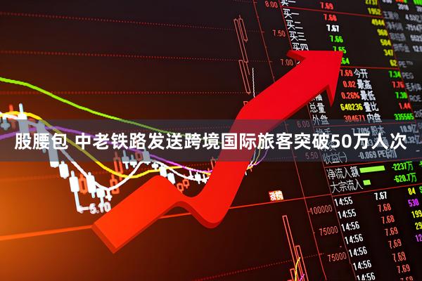股腰包 中老铁路发送跨境国际旅客突破50万人次